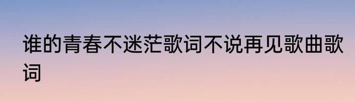 谁的青春不迷茫歌词不说再见歌曲歌词