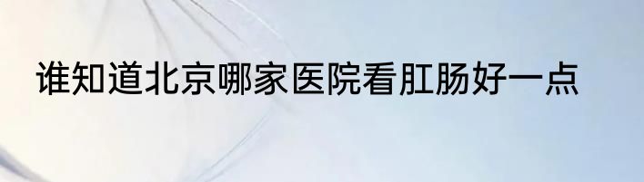 谁知道北京哪家医院看肛肠好一点