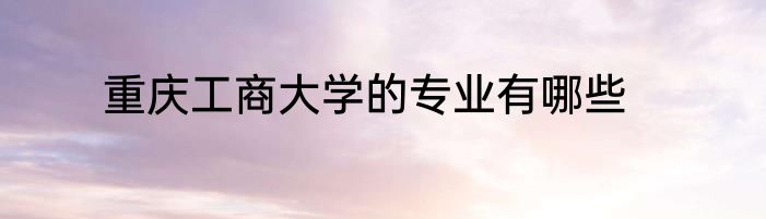 重庆工商大学的专业有哪些