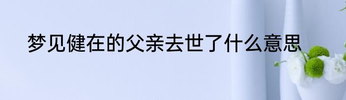 梦见健在的父亲去世了什么意思