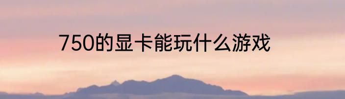 750的显卡能玩什么游戏