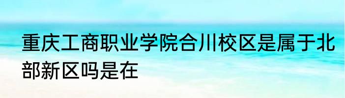 重庆工商职业学院合川校区是属于北部新区吗是在