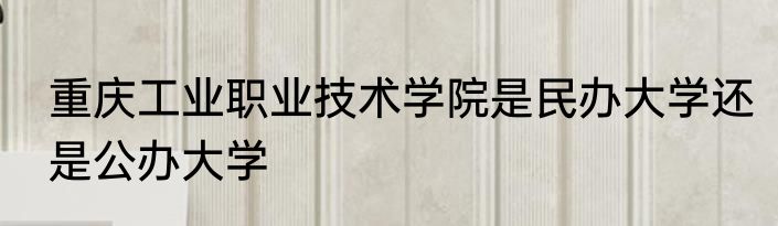 重庆工业职业技术学院是民办大学还是公办大学
