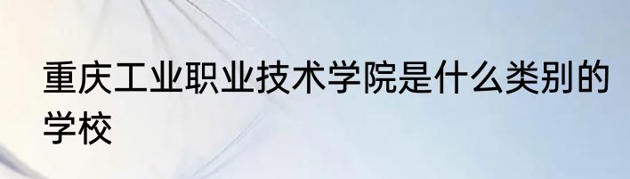 重庆工业职业技术学院是什么类别的学校