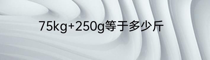 75kg+250g等于多少斤