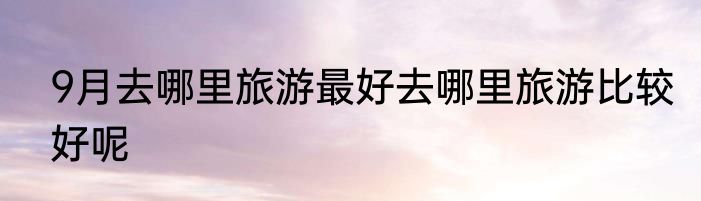 9月去哪里旅游最好去哪里旅游比较好呢