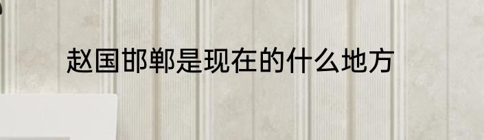 赵国邯郸是现在的什么地方