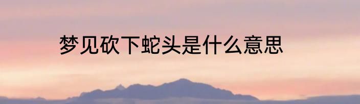 梦见砍下蛇头是什么意思