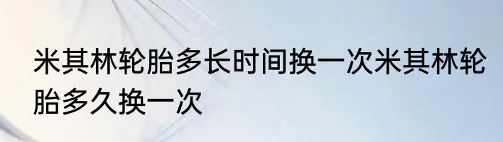 米其林轮胎多长时间换一次米其林轮胎多久换一次