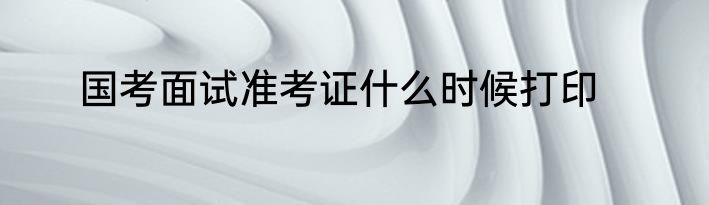 国考面试准考证什么时候打印