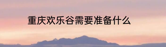 重庆欢乐谷需要准备什么