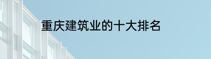 重庆建筑业的十大排名