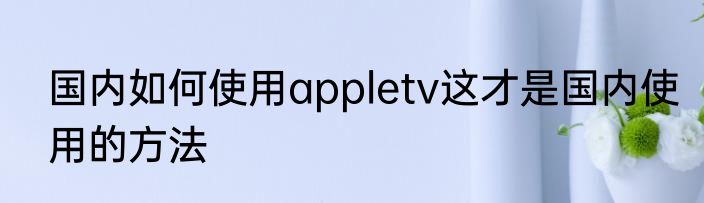 国内如何使用appletv这才是国内使用的方法