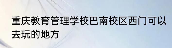 重庆教育管理学校巴南校区西门可以去玩的地方