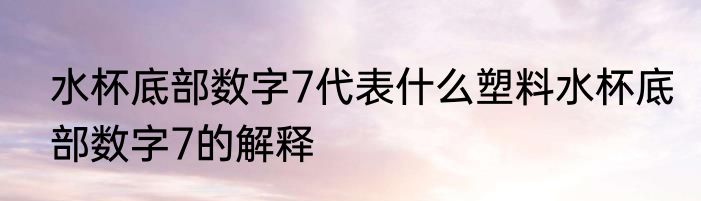 水杯底部数字7代表什么塑料水杯底部数字7的解释