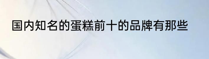 国内知名的蛋糕前十的品牌有那些