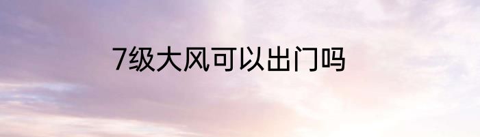 7级大风可以出门吗