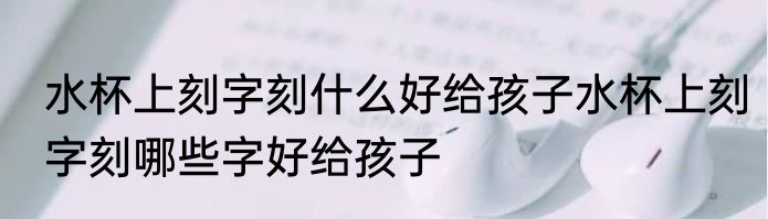 水杯上刻字刻什么好给孩子水杯上刻字刻哪些字好给孩子