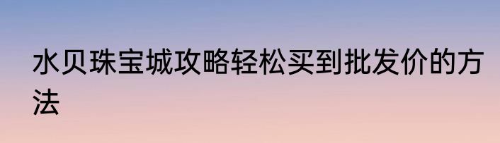 水贝珠宝城攻略轻松买到批发价的方法