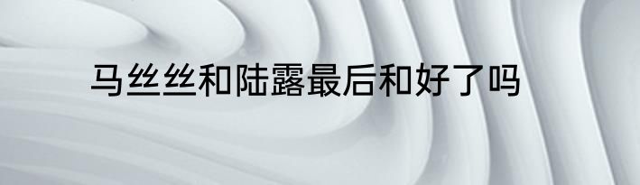 马丝丝和陆露最后和好了吗