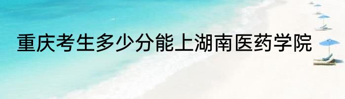 重庆考生多少分能上湖南医药学院