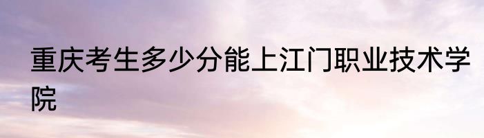 重庆考生多少分能上江门职业技术学院