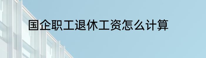 国企职工退休工资怎么计算