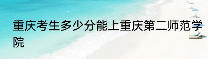 重庆考生多少分能上重庆第二师范学院