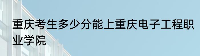 重庆考生多少分能上重庆电子工程职业学院