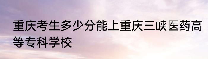 重庆考生多少分能上重庆三峡医药高等专科学校