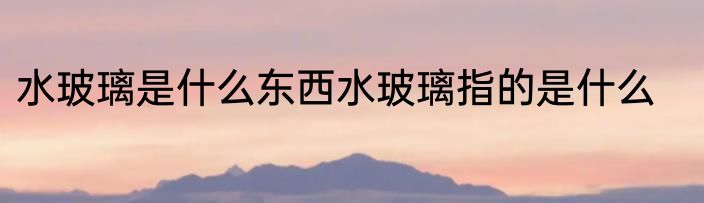 水玻璃是什么东西水玻璃指的是什么