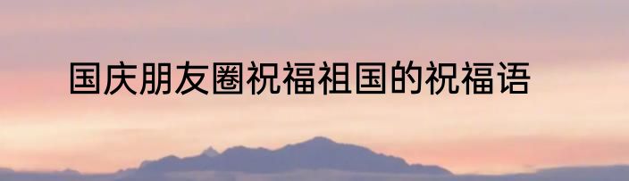 国庆朋友圈祝福祖国的祝福语