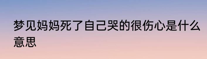 梦见妈妈死了自己哭的很伤心是什么意思