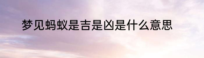梦见蚂蚁是吉是凶是什么意思