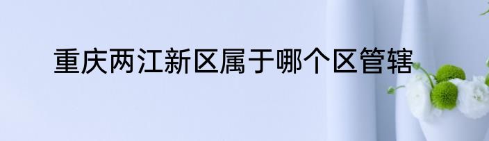 重庆两江新区属于哪个区管辖