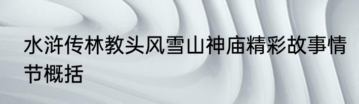 水浒传林教头风雪山神庙精彩故事情节概括