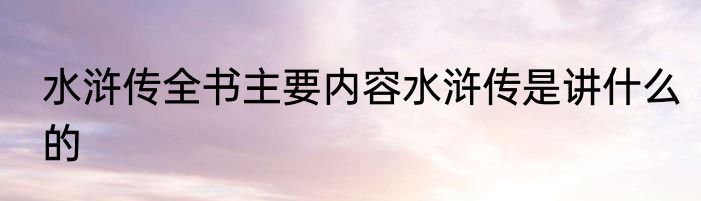 水浒传全书主要内容水浒传是讲什么的