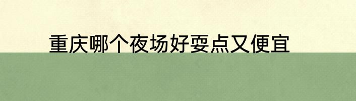 重庆哪个夜场好耍点又便宜