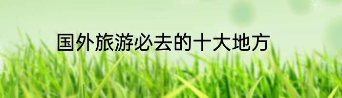 国外旅游必去的十大地方