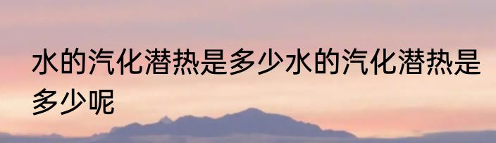 水的汽化潜热是多少水的汽化潜热是多少呢