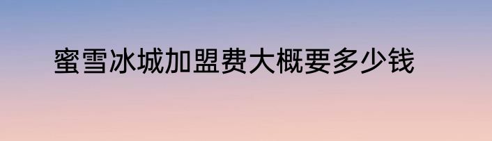 蜜雪冰城加盟费大概要多少钱