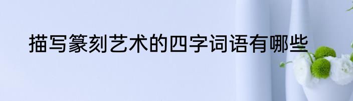 描写篆刻艺术的四字词语有哪些