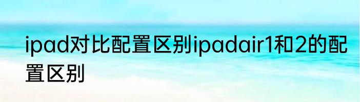 ipad对比配置区别ipadair1和2的配置区别