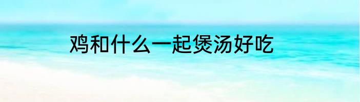 鸡和什么一起煲汤好吃