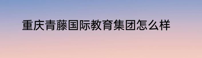 重庆青藤国际教育集团怎么样
