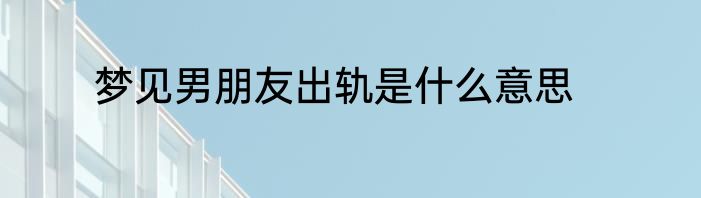 梦见男朋友出轨是什么意思