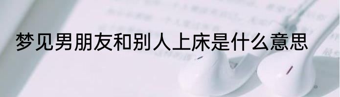 梦见男朋友和别人上床是什么意思