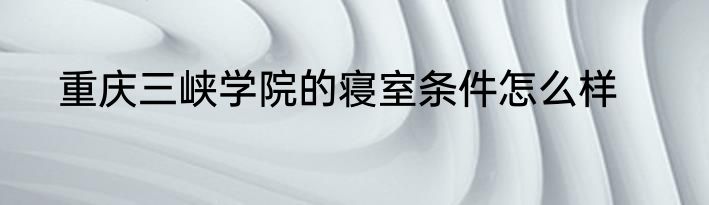 重庆三峡学院的寝室条件怎么样