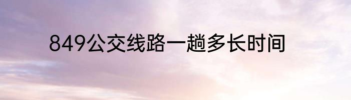 849公交线路一趟多长时间