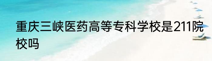 重庆三峡医药高等专科学校是211院校吗